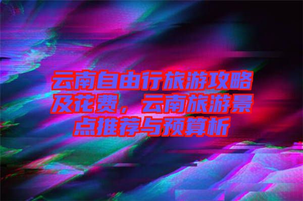 云南自由行旅游攻略及花費，云南旅游景點推薦與預算析