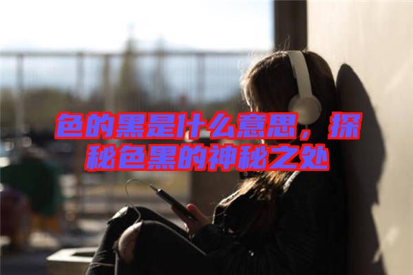 色的黑是什么意思，探秘色黑的神秘之處