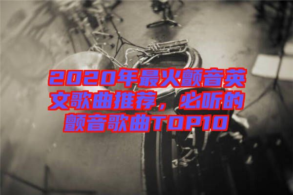 2020年最火顫音英文歌曲推薦，必聽(tīng)的顫音歌曲TOP10