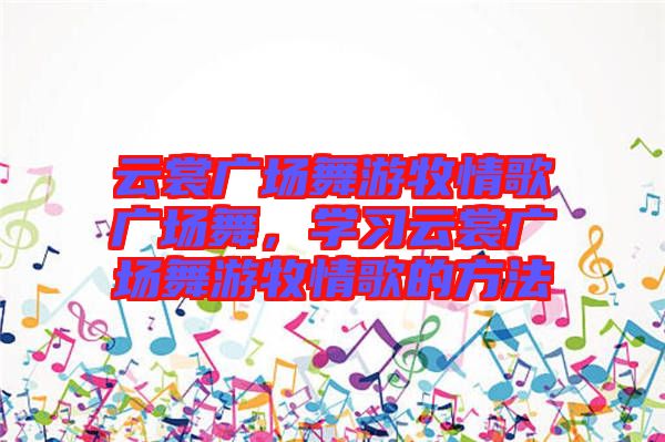 云裳廣場舞游牧情歌廣場舞，學(xué)習(xí)云裳廣場舞游牧情歌的方法