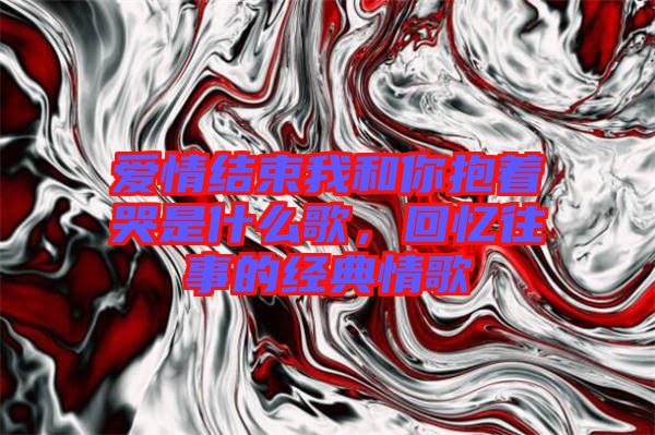 愛情結(jié)束我和你抱著哭是什么歌，回憶往事的經(jīng)典情歌