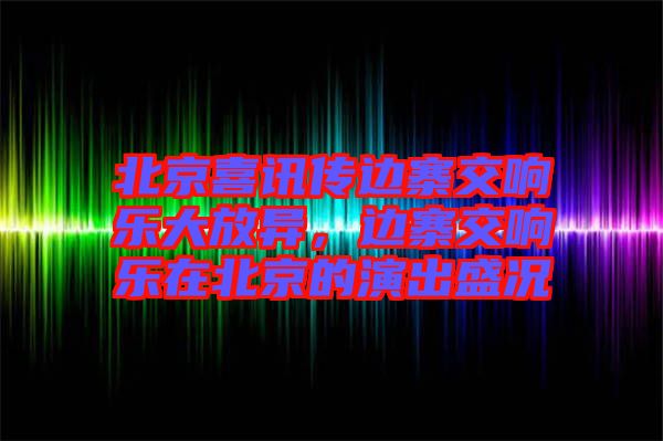 北京喜訊傳邊寨交響樂大放異，邊寨交響樂在北京的演出盛況