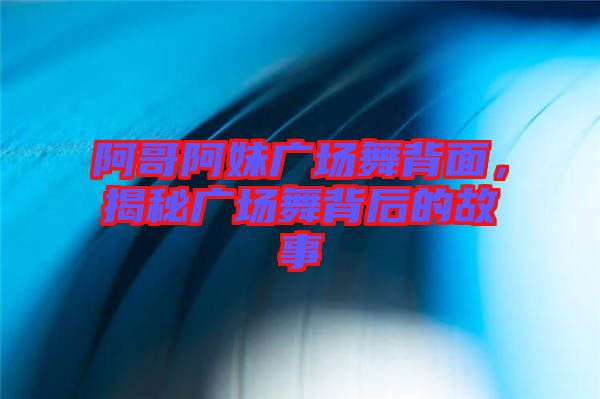 阿哥阿妹廣場舞背面，揭秘廣場舞背后的故事