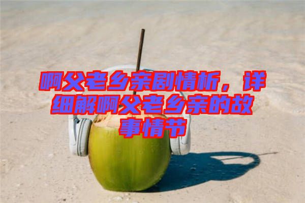 啊父老鄉(xiāng)親劇情析，詳細(xì)解啊父老鄉(xiāng)親的故事情節(jié)