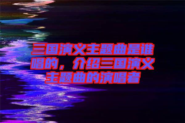 三國演義主題曲是誰唱的，介紹三國演義主題曲的演唱者