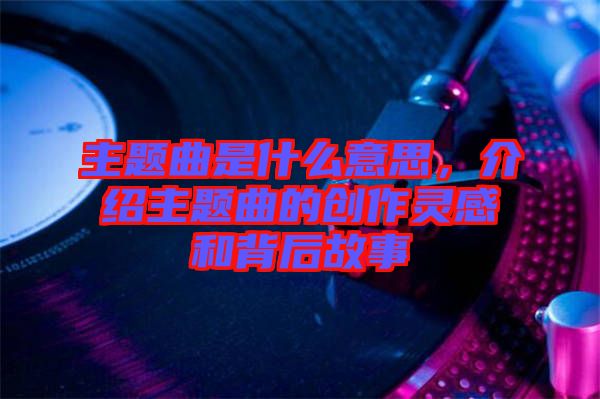 主題曲是什么意思，介紹主題曲的創(chuàng)作靈感和背后故事