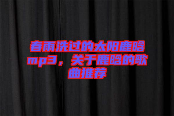 春雨洗過(guò)的太陽(yáng)鹿晗mp3，關(guān)于鹿晗的歌曲推薦