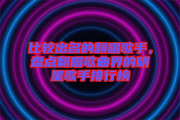 比較出名的翻唱歌手，盤點(diǎn)翻唱歌曲界的明星歌手排行榜