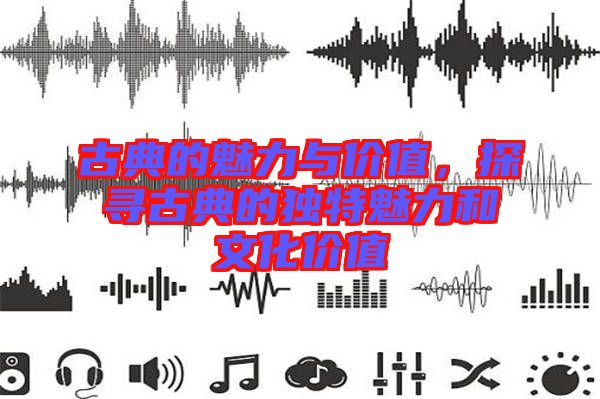 古典的魅力與價(jià)值，探尋古典的獨(dú)特魅力和文化價(jià)值