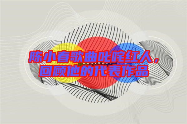 陳小春歌曲叱咤紅人，回顧他的代表作品