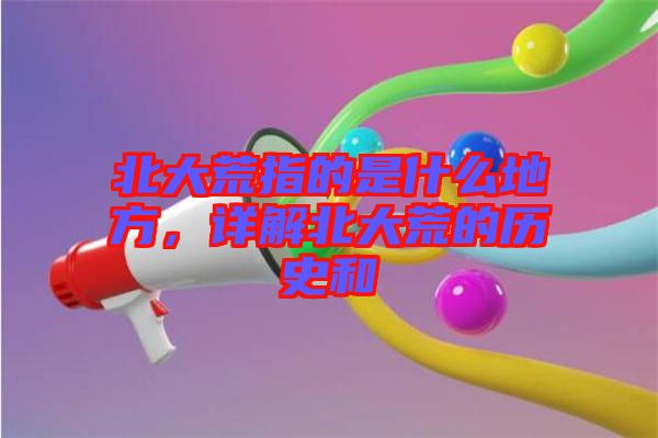 北大荒指的是什么地方，詳解北大荒的歷史和