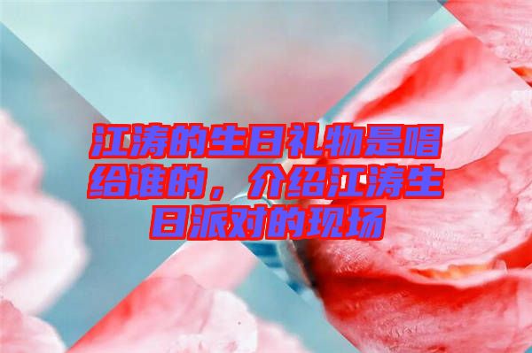 江濤的生日禮物是唱給誰的，介紹江濤生日派對的現(xiàn)場