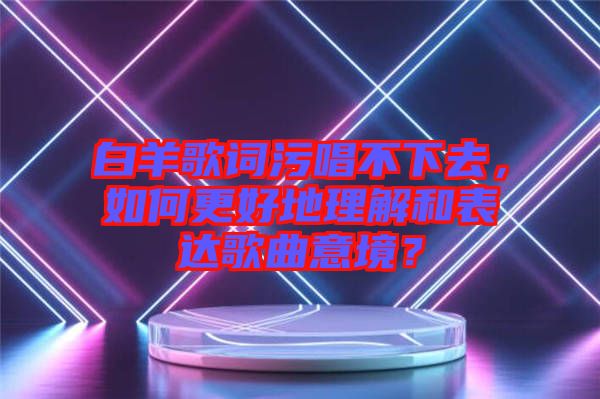 白羊歌詞污唱不下去，如何更好地理解和表達(dá)歌曲意境？