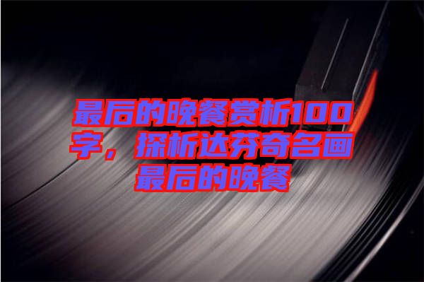 最后的晚餐賞析100字，探析達芬奇名畫最后的晚餐