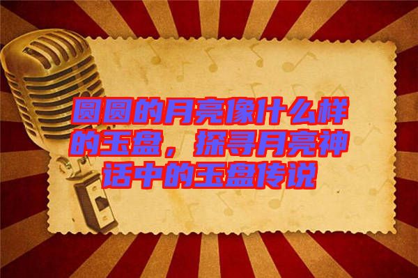 圓圓的月亮像什么樣的玉盤，探尋月亮神話中的玉盤傳說(shuō)