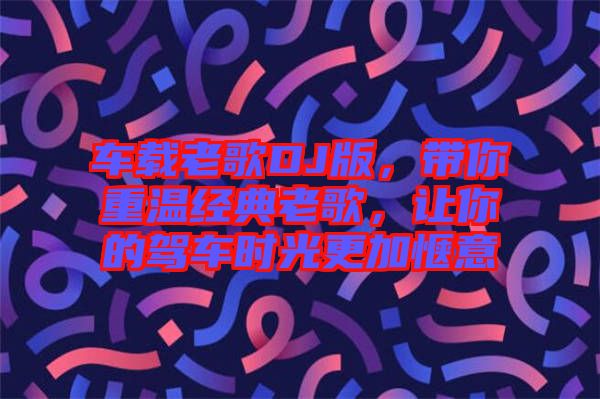 車載老歌DJ版，帶你重溫經(jīng)典老歌，讓你的駕車時光更加愜意