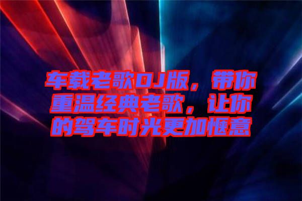 車載老歌DJ版，帶你重溫經(jīng)典老歌，讓你的駕車時(shí)光更加愜意