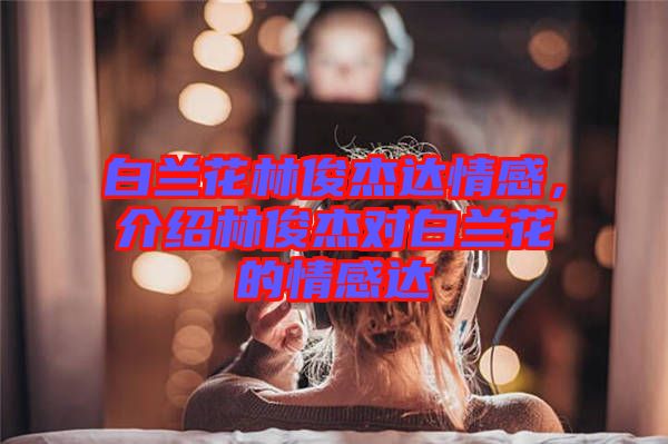 白蘭花林俊杰達(dá)情感，介紹林俊杰對白蘭花的情感達(dá)
