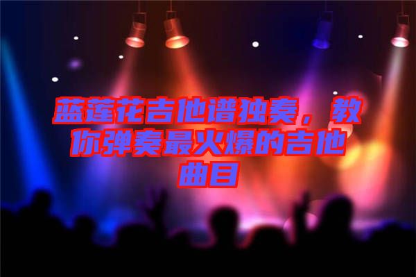 藍蓮花吉他譜獨奏，教你彈奏最火爆的吉他曲目