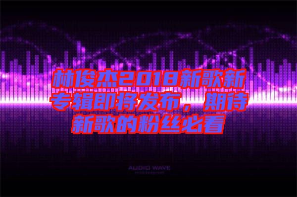 林俊杰2018新歌新專(zhuān)輯即將發(fā)布，期待新歌的粉絲必看