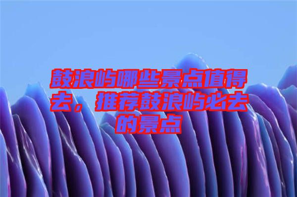 鼓浪嶼哪些景點值得去，推薦鼓浪嶼必去的景點