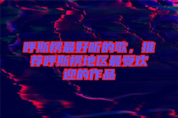 呼斯楞最好聽的歌，推薦呼斯楞地區(qū)最受歡迎的作品