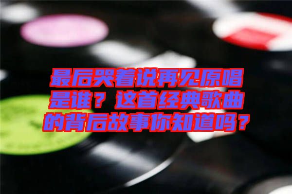 最后哭著說再見原唱是誰？這首經(jīng)典歌曲的背后故事你知道嗎？
