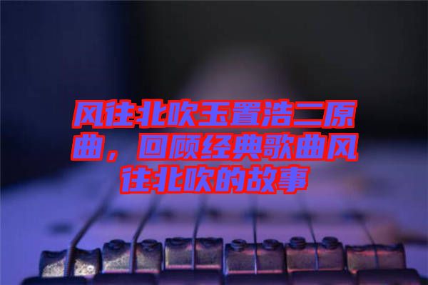 風(fēng)往北吹玉置浩二原曲，回顧經(jīng)典歌曲風(fēng)往北吹的故事