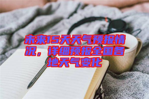 未來15天天氣預(yù)報情況，詳細(xì)預(yù)報全國各地天氣變化