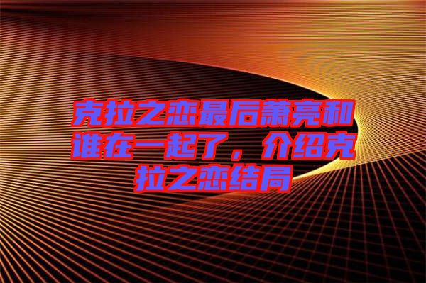 克拉之戀最后蕭亮和誰在一起了，介紹克拉之戀結(jié)局