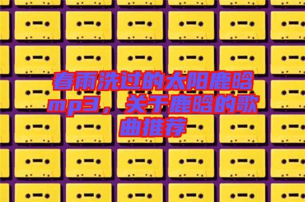 春雨洗過的太陽鹿晗mp3，關(guān)于鹿晗的歌曲推薦