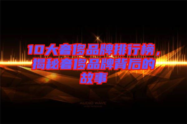 10大奢侈品牌排行榜，揭秘奢侈品牌背后的故事