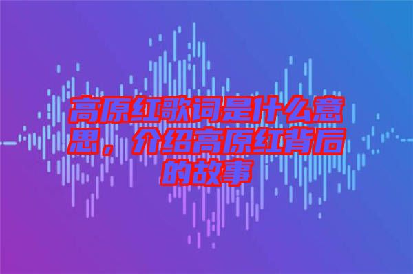 高原紅歌詞是什么意思，介紹高原紅背后的故事