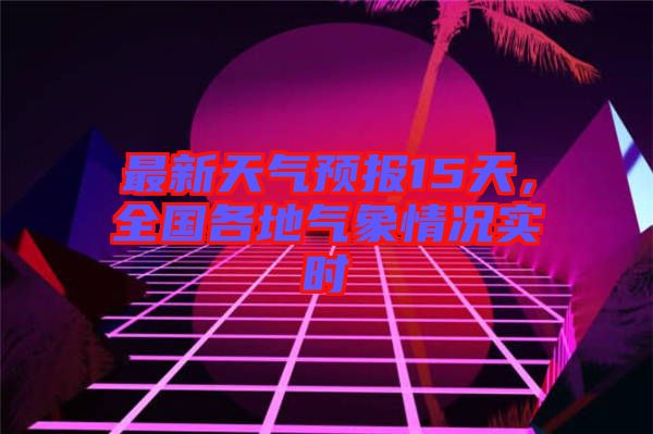 最新天氣預(yù)報15天，全國各地氣象情況實(shí)時