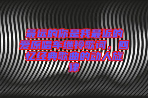 最遠(yuǎn)的你是我最近的愛原唱車?yán)^鈴歌詞，回憶經(jīng)典歌曲的動(dòng)人旋律