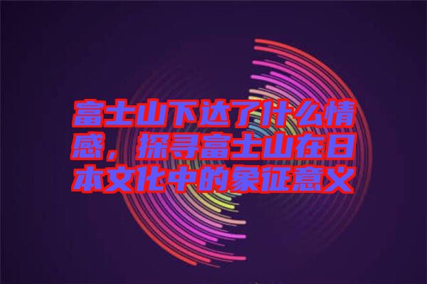 富士山下達(dá)了什么情感，探尋富士山在日本文化中的象征意義