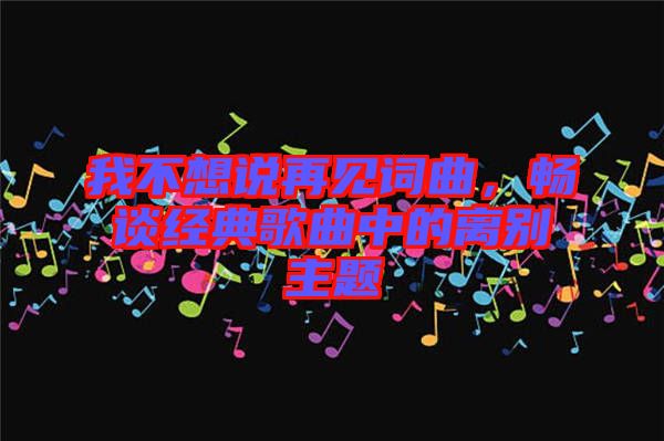 我不想說再見詞曲，暢談經(jīng)典歌曲中的離別主題