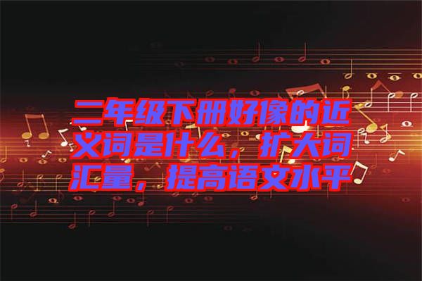 二年級(jí)下冊(cè)好像的近義詞是什么，擴(kuò)大詞匯量，提高語(yǔ)文水平
