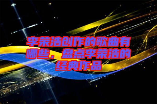 李榮浩創(chuàng)作的歌曲有哪些，盤點(diǎn)李榮浩的經(jīng)典作品