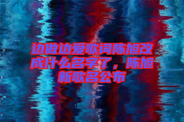 邊做邊愛歌詞陳旭改成什么名字了，陳旭新歌名公布