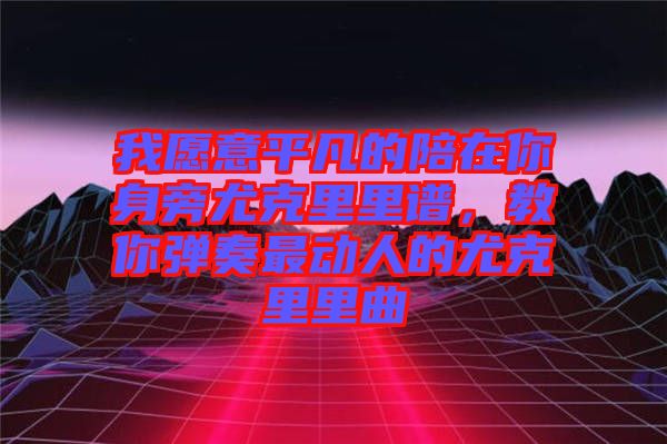 我愿意平凡的陪在你身旁尤克里里譜，教你彈奏最動(dòng)人的尤克里里曲