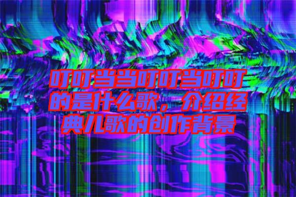 叮叮當(dāng)當(dāng)叮叮當(dāng)叮叮的是什么歌，介紹經(jīng)典兒歌的創(chuàng)作背景