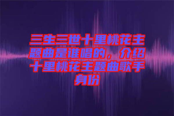 三生三世十里桃花主題曲是誰唱的，介紹十里桃花主題曲歌手身份
