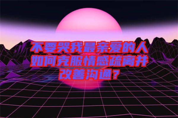 不要哭我最親愛的人如何克服情感疏離并改善溝通？