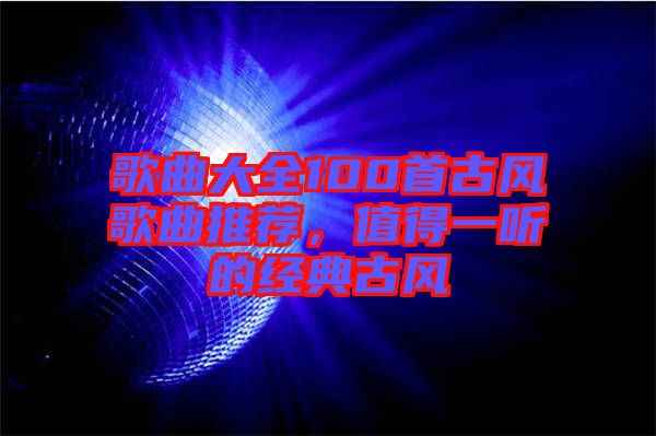 歌曲大全100首古風(fēng)歌曲推薦，值得一聽的經(jīng)典古風(fēng)