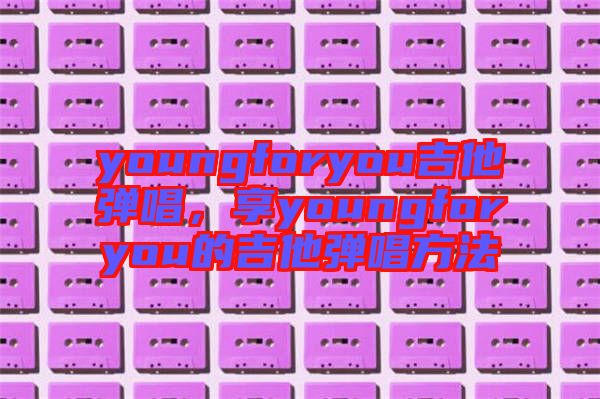 youngforyou吉他彈唱，享youngforyou的吉他彈唱方法