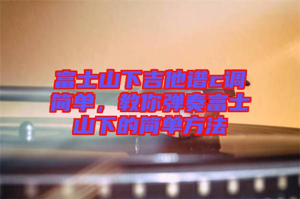 富士山下吉他譜c調簡單，教你彈奏富士山下的簡單方法
