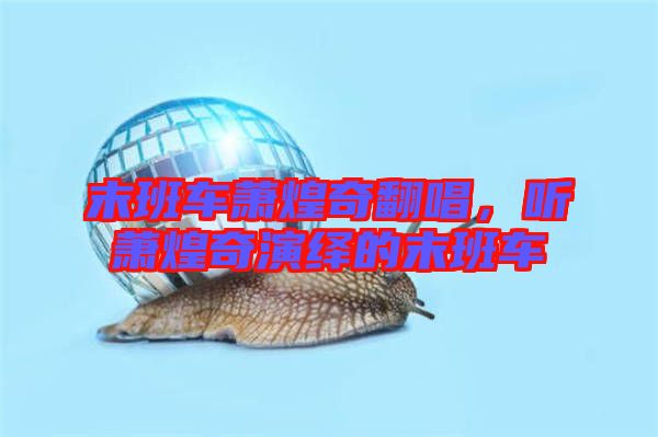 末班車蕭煌奇翻唱，聽蕭煌奇演繹的末班車