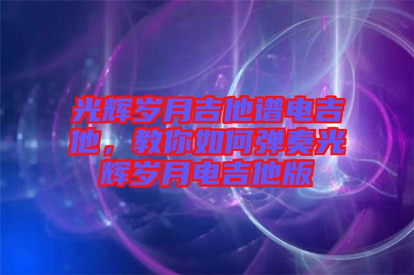 光輝歲月吉他譜電吉他，教你如何彈奏光輝歲月電吉他版