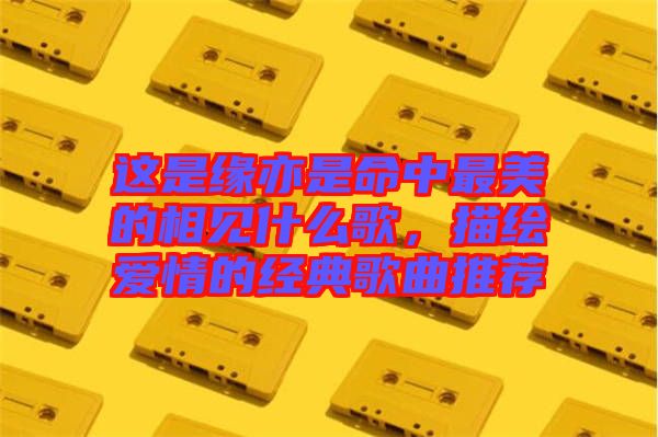 這是緣亦是命中最美的相見什么歌，描繪愛情的經(jīng)典歌曲推薦